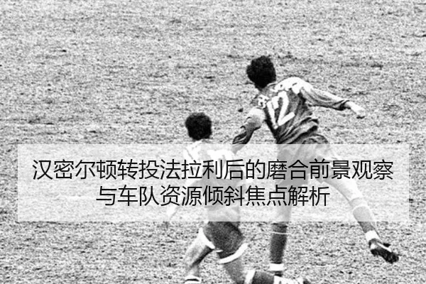 汉密尔顿转投法拉利后的磨合前景观察与车队资源倾斜焦点解析