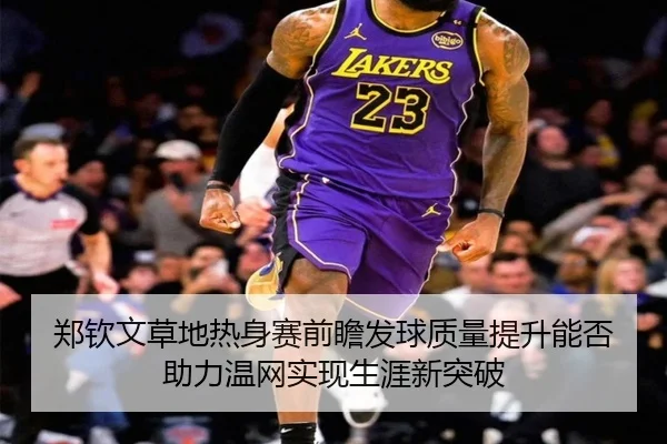 郑钦文草地热身赛前瞻发球质量提升能否助力温网实现生涯新突破