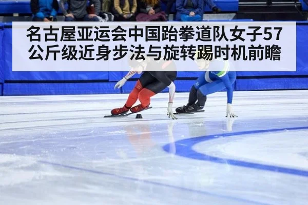 名古屋亚运会中国跆拳道队女子57公斤级近身步法与旋转踢时机前瞻