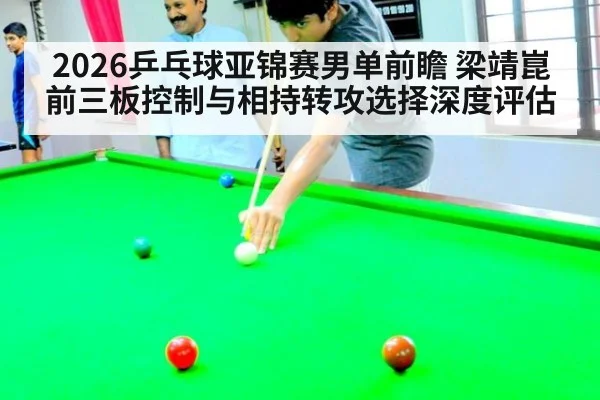2026乒乓球亚锦赛男单前瞻 梁靖崑前三板控制与相持转攻选择深度评估